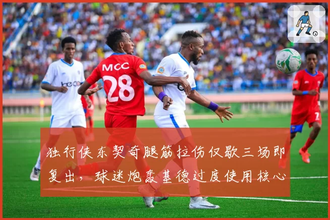 独行侠东契奇腿筋拉伤仅歇三场即复出，球迷炮轰基德过度使用核心