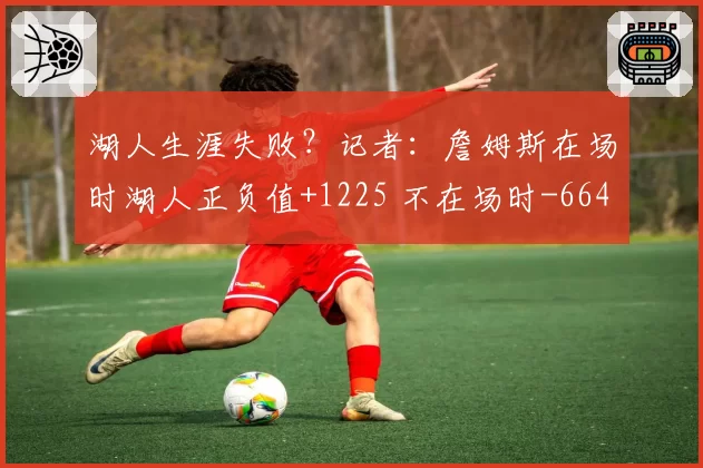 湖人生涯失败？记者：詹姆斯在场时湖人正负值+1225 不在场时-664