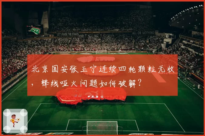 北京国安张玉宁连续四轮颗粒无收，锋线哑火问题如何破解？