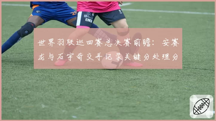世界羽联巡回赛总决赛前瞻：安赛龙与石宇奇交手记录关键分处理分析