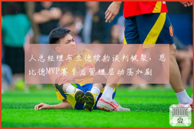 人总经理布兰德续约谈判破裂,恩比德MVP赛季后管理层动荡加剧