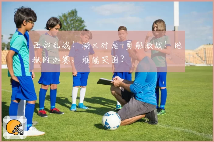 西部乱战！湖火对话+勇船激战！地狱附加赛，谁能突围？