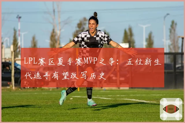 LPL赛区夏季赛MVP之争：五位新生代选手有望改写历史