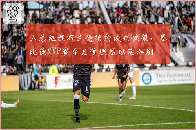 人总经理布兰德续约谈判破裂，恩比德MVP赛季后管理层动荡加剧