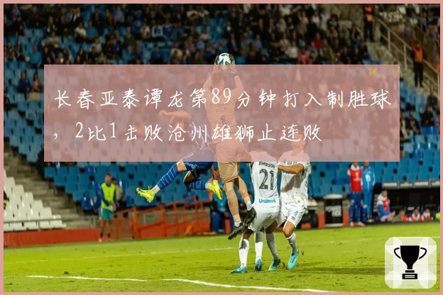 长春亚泰谭龙第89分钟打入制胜球，2比1击败沧州雄狮止连败