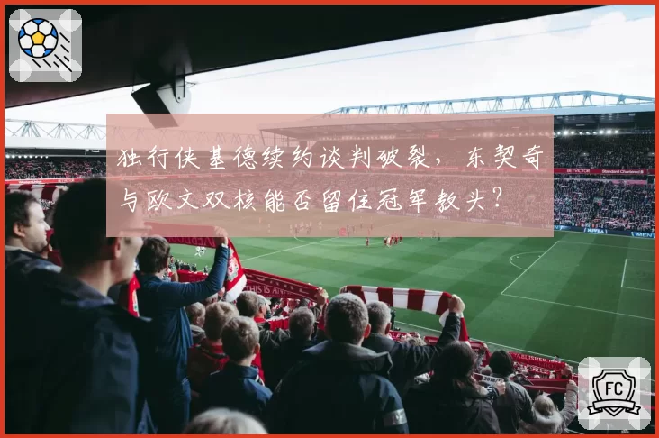 独行侠基德续约谈判破裂，东契奇与欧文双核能否留住冠军教头？