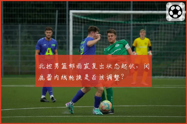 北控男篮邹雨宸复出状态起伏，闵鹿蕾内线轮换是否该调整？