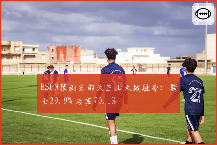 ESPN预测东部天王山大战胜率：骑士29.9% 活塞70.1%