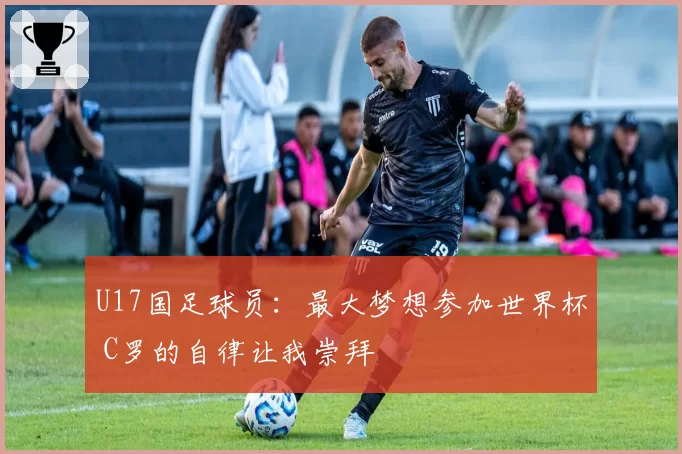 U17国足球员：最大梦想参加世界杯 C罗的自律让我崇拜