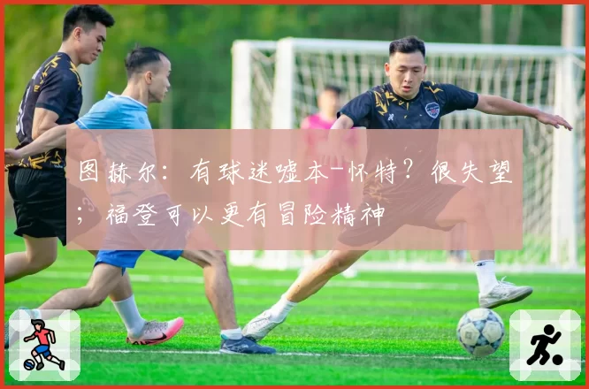 图赫尔:有球迷嘘本-怀特?很失望;福登可以更有冒险精神