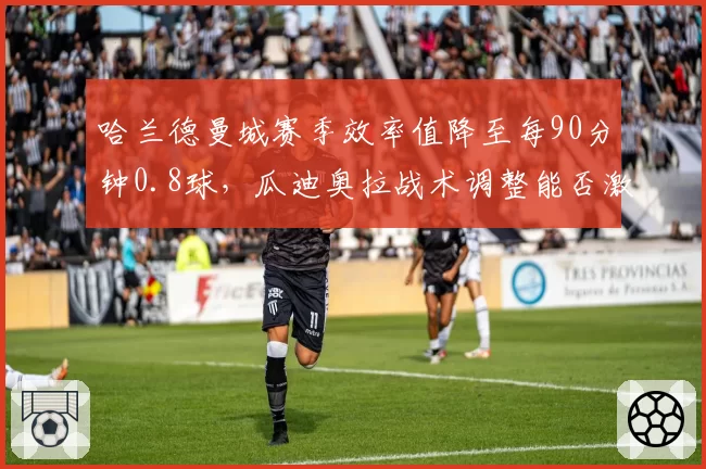 哈兰德曼城赛季效率值降至每90分钟0.8球,瓜迪奥拉战术调整能否激活锋线?