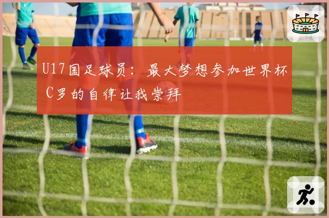 U17国足球员：最大梦想参加世界杯 C罗的自律让我崇拜