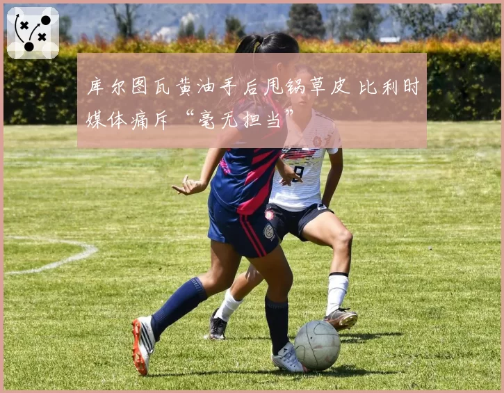 库尔图瓦黄油手后甩锅草皮 比利时媒体痛斥“毫无担当”