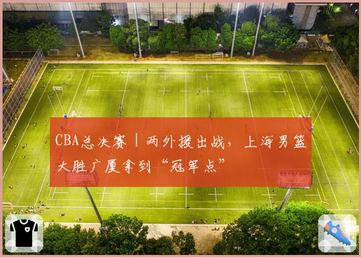 CBA总决赛|两外援出战,上海男篮大胜广厦拿到“冠军点”