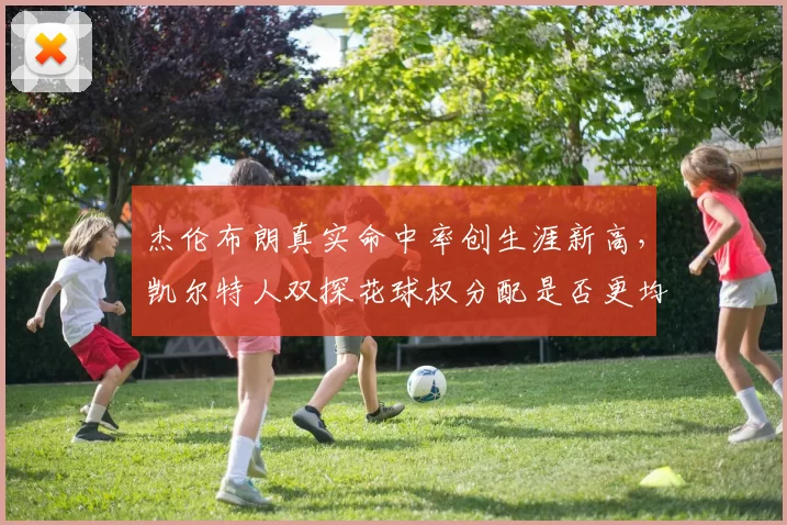 杰伦布朗真实命中率创生涯新高，凯尔特人双探花球权分配是否更均衡？