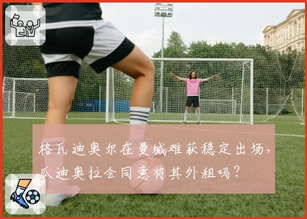 格瓦迪奥尔在曼城难获稳定出场，瓜迪奥拉会同意将其外租吗？