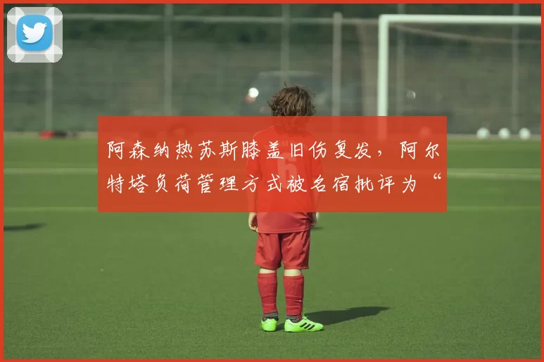 阿森纳热苏斯膝盖旧伤复发，阿尔特塔负荷管理方式被名宿批评为“赌博”