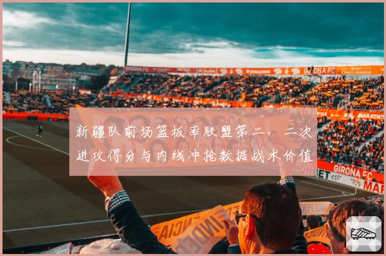 新疆队前场篮板率联盟第二，二次进攻得分与内线冲抢数据战术价值揭秘