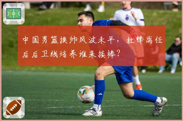 中国男篮换帅风波未平，杜锋离任后后卫线培养谁来接棒？