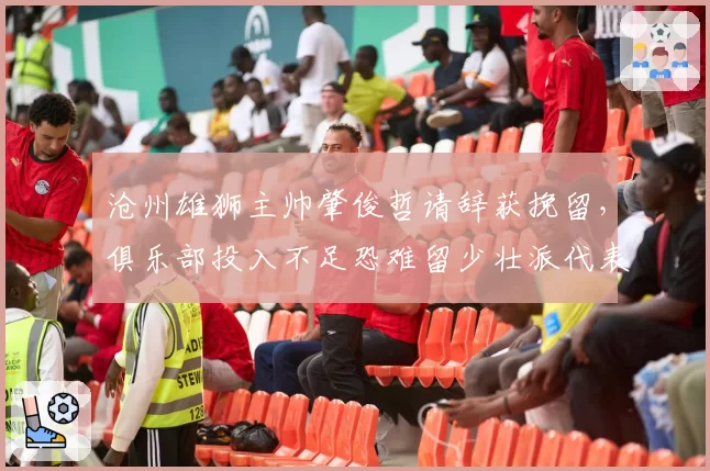 沧州雄狮主帅肇俊哲请辞获挽留，俱乐部投入不足恐难留少壮派代表