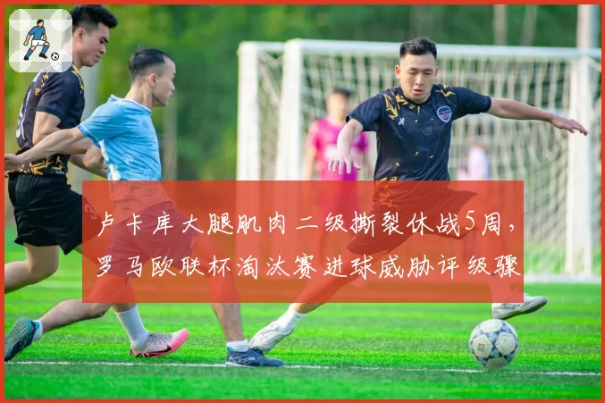 卢卡库大腿肌肉二级撕裂休战5周，罗马欧联杯淘汰赛进球威胁评级骤降