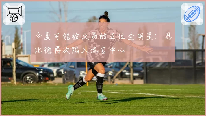 今夏可能被交易的五位全明星:恩比德再次陷入流言中心