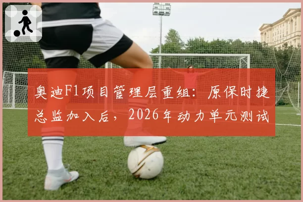 奥迪F1项目管理层重组：原保时捷总监加入后，2026年动力单元测试完成度达85%