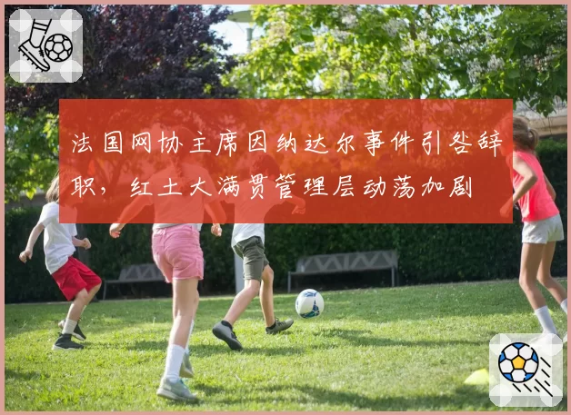 法国网协主席因纳达尔事件引咎辞职，红土大满贯管理层动荡加剧