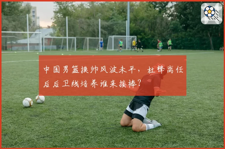 中国男篮换帅风波未平,杜锋离任后后卫线培养谁来接棒?
