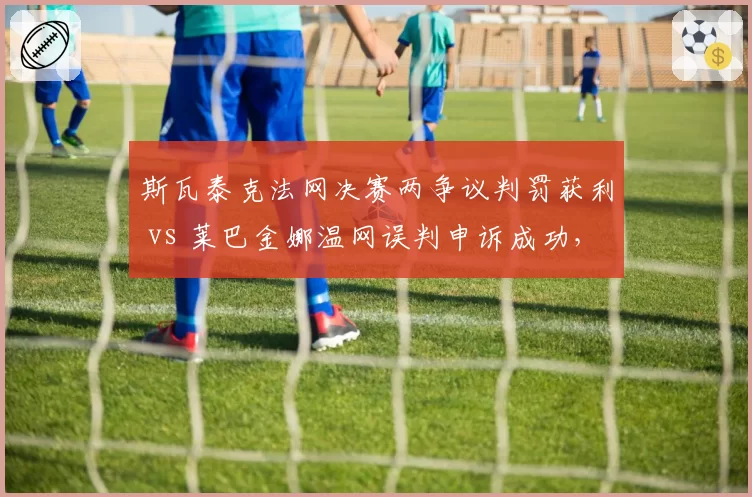 斯瓦泰克法网决赛两争议判罚获利 vs 莱巴金娜温网误判申诉成功，WTAVAR改革呼声再起__br_