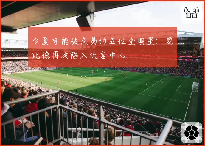 今夏可能被交易的五位全明星：恩比德再次陷入流言中心