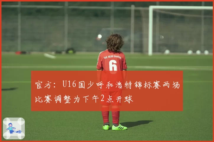 官方：U16国少呼和浩特锦标赛两场比赛调整为下午2点开球