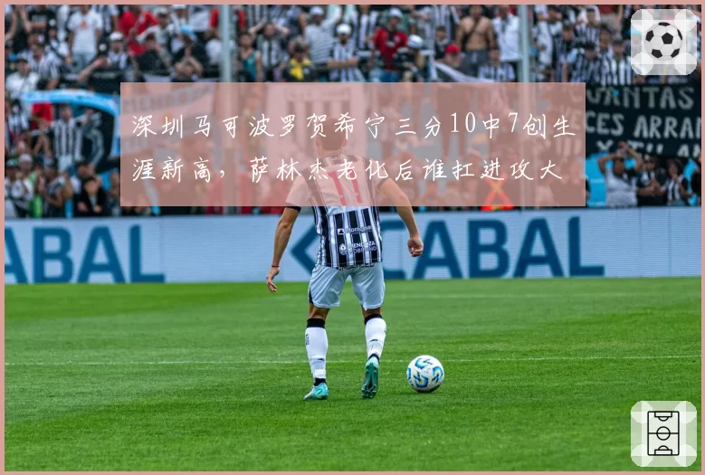 深圳马可波罗贺希宁三分10中7创生涯新高，萨林杰老化后谁扛进攻大旗？