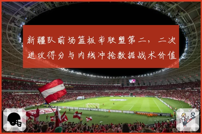 新疆队前场篮板率联盟第二，二次进攻得分与内线冲抢数据战术价值揭秘