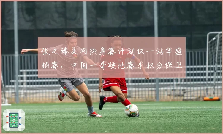 张之臻美网热身赛计划仅一站华盛顿赛，中国一哥硬地赛季积分保卫战需至少拿下450分
