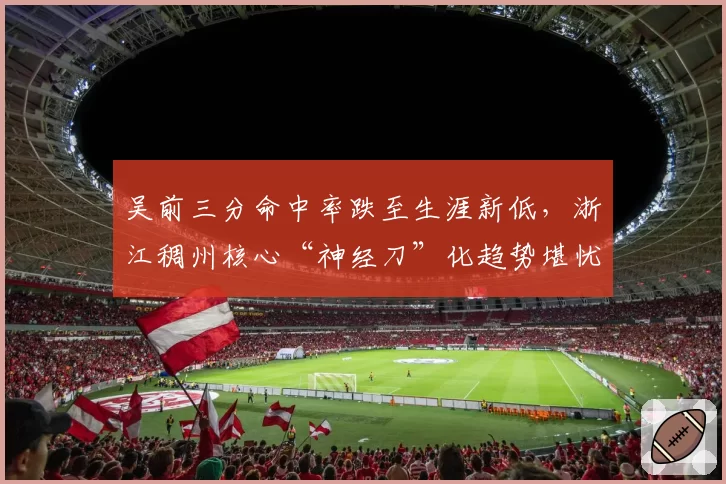吴前三分命中率跌至生涯新低，浙江稠州核心“神经刀”化趋势堪忧？