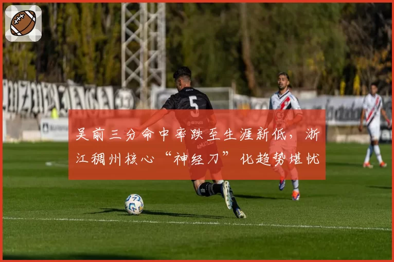 吴前三分命中率跌至生涯新低，浙江稠州核心“神经刀”化趋势堪忧？