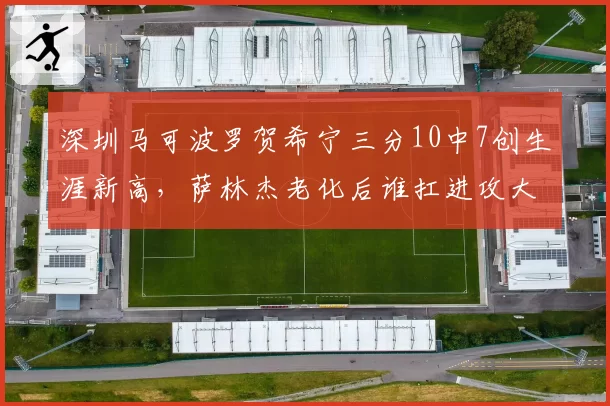 深圳马可波罗贺希宁三分10中7创生涯新高，萨林杰老化后谁扛进攻大旗？