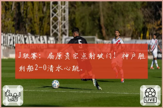 J联赛：扇原贵宏点射破门！神户胜利船2-0清水心跳。