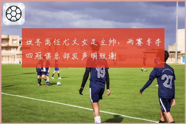 坎齐离任尤文女足主帅，两赛季夺四冠俱乐部发声明致谢