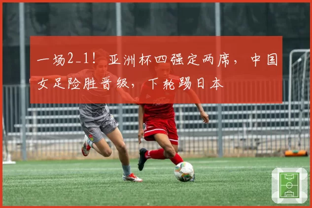 一场2_1！亚洲杯四强定两席，中国女足险胜晋级，下轮踢日本