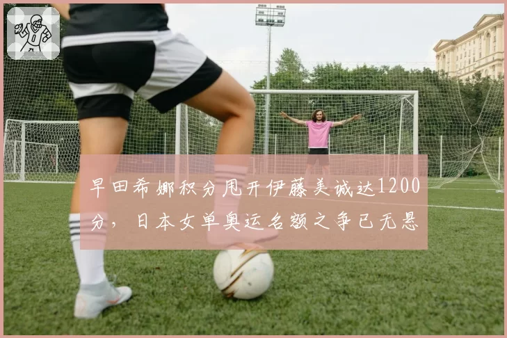 早田希娜积分甩开伊藤美诚达1200分，日本女单奥运名额之争已无悬念