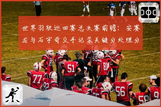 世界羽联巡回赛总决赛前瞻：安赛龙与石宇奇交手记录关键分处理分析