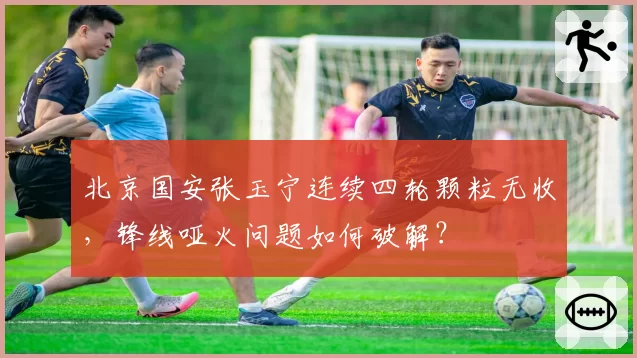 北京国安张玉宁连续四轮颗粒无收，锋线哑火问题如何破解？