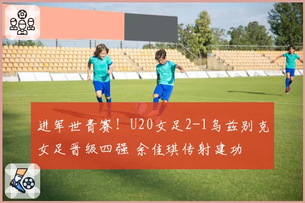 进军世青赛!U20女足2-1乌兹别克女足晋级四强 余佳琪传射建功