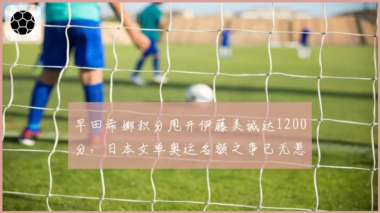 早田希娜积分甩开伊藤美诚达1200分，日本女单奥运名额之争已无悬念