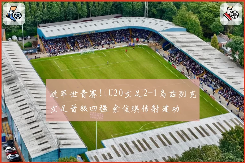 进军世青赛！U20女足2-1乌兹别克女足晋级四强 余佳琪传射建功