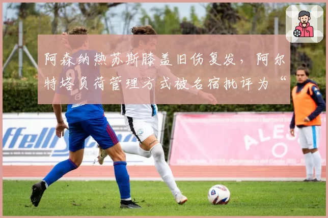 阿森纳热苏斯膝盖旧伤复发，阿尔特塔负荷管理方式被名宿批评为“赌博”