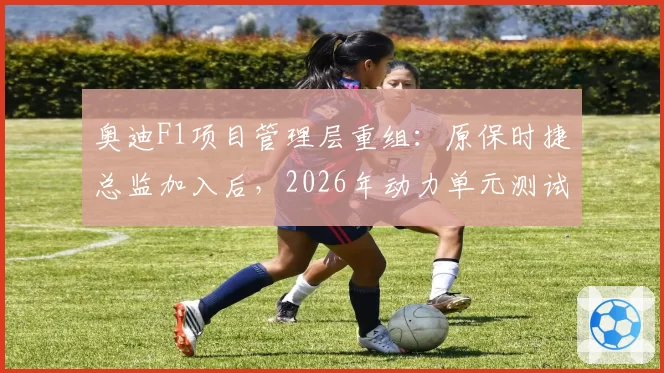 奥迪F1项目管理层重组：原保时捷总监加入后，2026年动力单元测试完成度达85%