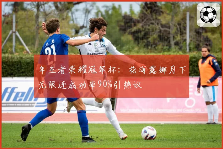 年王者荣耀冠军杯：花海露娜月下无限连成功率90%引热议
